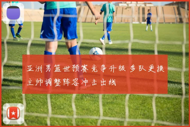 亚洲男篮世预赛竞争升级 多队更换主帅调整阵容冲击出线