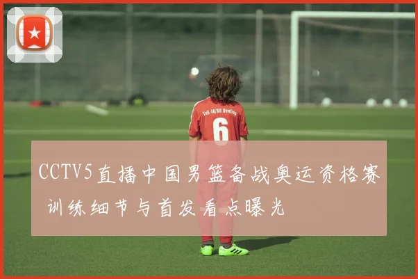 CCTV5直播中国男篮备战奥运资格赛 训练细节与首发看点曝光