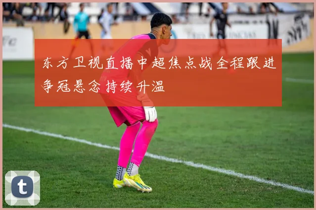 东方卫视直播中超焦点战全程跟进争冠悬念持续升温
