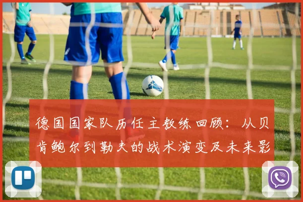 德国国家队历任主教练回顾:从贝肯鲍尔到勒夫的战术演变及未来影响