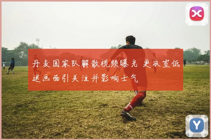 丹麦国家队解散视频曝光 更衣室低迷画面引关注并影响士气