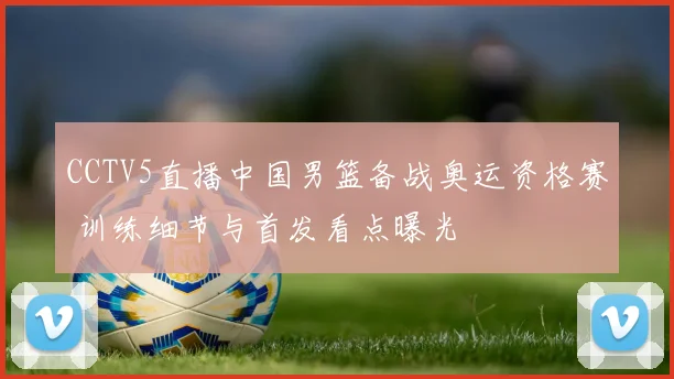 CCTV5直播中国男篮备战奥运资格赛 训练细节与首发看点曝光