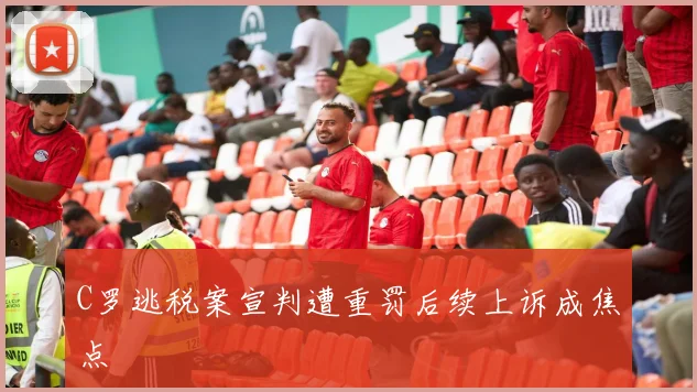 C罗逃税案宣判遭重罚后续上诉成焦点