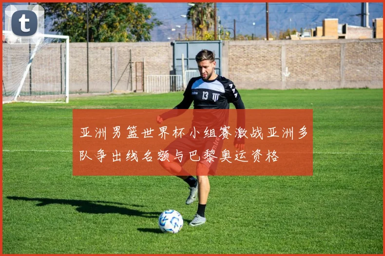 亚洲男篮世界杯小组赛激战亚洲多队争出线名额与巴黎奥运资格