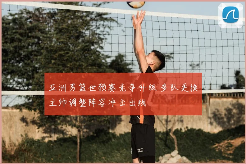 亚洲男篮世预赛竞争升级 多队更换主帅调整阵容冲击出线