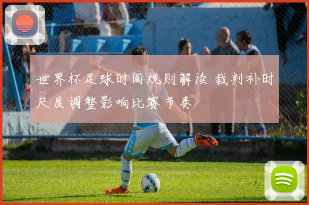 世界杯足球时间规则解读 裁判补时尺度调整影响比赛节奏