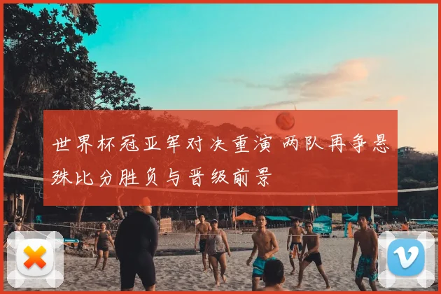世界杯冠亚军对决重演 两队再争悬殊比分胜负与晋级前景