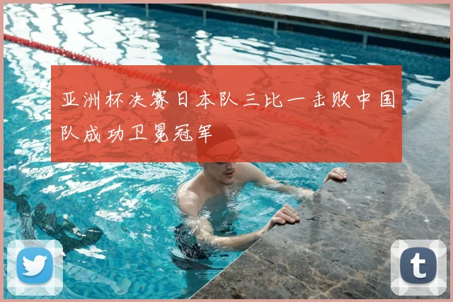亚洲杯决赛日本队三比一击败中国队成功卫冕冠军