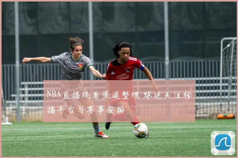 NBA直播观看渠道整理 球迷关注转播平台与赛事安排