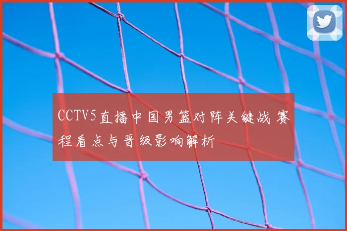 CCTV5直播中国男篮对阵关键战 赛程看点与晋级影响解析