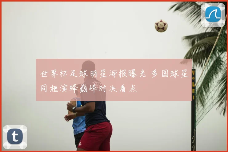 世界杯足球明星海报曝光 多国球星同框演绎巅峰对决看点