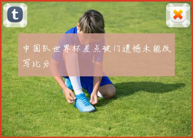 中国队世界杯差点破门遗憾未能改写比分