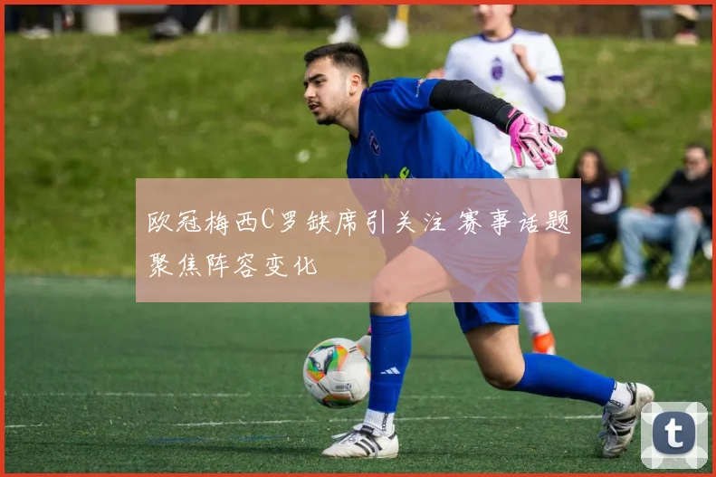 欧冠梅西C罗缺席引关注 赛事话题聚焦阵容变化