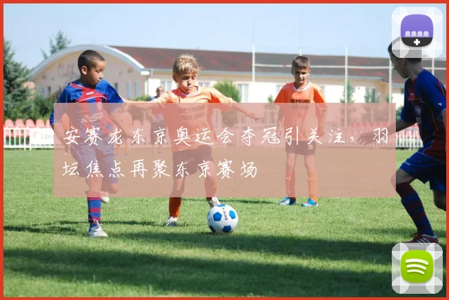 安赛龙东京奥运会夺冠引关注，羽坛焦点再聚东京赛场