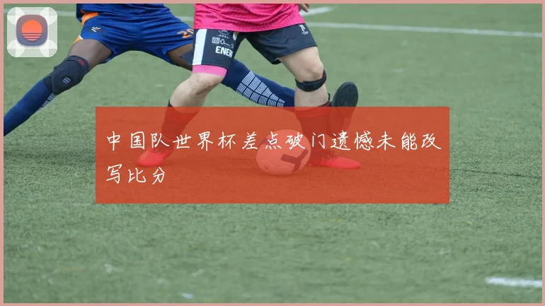 中国队世界杯差点破门遗憾未能改写比分