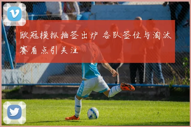 欧冠模拟抽签出炉 各队签位与淘汰赛看点引关注